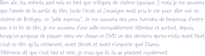 Bien sûr, les enfants sont nuls en tant que critiques de cinéma (quoique...) mais je me souviens que l’année de la sortie du film, toute l’école où j’enseigne avait pris le car pour aller voir au cinéma de Brétigny, ce “pôle express”. Je me souviens des yeux humides de beaucoup d’entre eux à la fin du film, je me souviens d’une salle incroyablement attentive et surtout, depuis, lorsqu’on propose de passer dans une classe un DVD un des derniers après-midis avant Noël, c’est ce film qu’ils réclament, avant Shrek et avant n’importe quel Disney.
Télérama dit que c’est laid et réac, je crois que là, ils se plantent royalement.