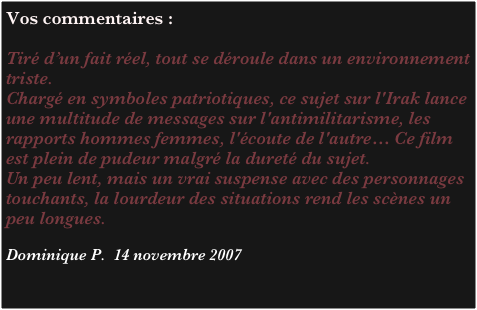 Vos commentaires :

Tiré d’un fait réel, tout se déroule dans un environnement triste. 
Chargé en symboles patriotiques, ce sujet sur l'Irak lance une multitude de messages sur l'antimilitarisme, les rapports hommes femmes, l'écoute de l'autre… Ce film est plein de pudeur malgré la dureté du sujet. 
Un peu lent, mais un vrai suspense avec des personnages touchants, la lourdeur des situations rend les scènes un peu longues. 

Dominique P.  14 novembre 2007

