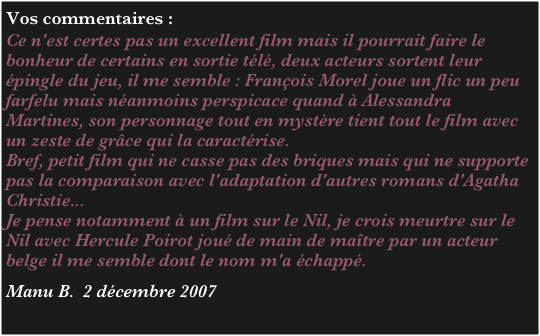 Vos commentaires :
Ce n'est certes pas un excellent film mais il pourrait faire le bonheur de certains en sortie télé, deux acteurs sortent leur épingle du jeu, il me semble : François Morel joue un flic un peu farfelu mais néanmoins perspicace quand à Alessandra Martines, son personnage tout en mystère tient tout le film avec un zeste de grâce qui la caractérise.
Bref, petit film qui ne casse pas des briques mais qui ne supporte pas la comparaison avec l'adaptation d'autres romans d'Agatha Christie...
Je pense notamment à un film sur le Nil, je crois meurtre sur le Nil avec Hercule Poirot joué de main de maître par un acteur belge il me semble dont le nom m'a échappé.

Manu B.  2 décembre 2007