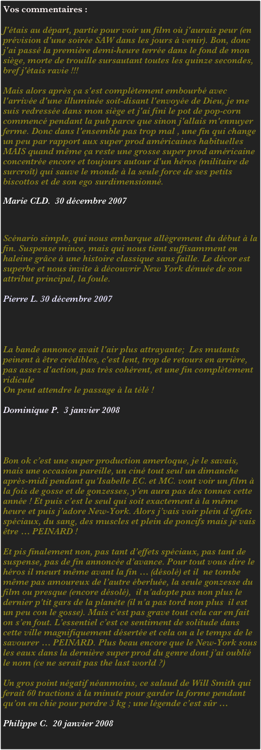 Vos commentaires :

J'étais au départ, partie pour voir un film où j'aurais peur (en prévision d'une soirée SAW dans les jours à venir). Bon, donc j'ai passé la première demi-heure terrée dans le fond de mon siège, morte de trouille sursautant toutes les quinze secondes, bref j'étais ravie !!!
  
Mais alors après ça s'est complètement embourbé avec l'arrivée d'une illuminée soit-disant l'envoyée de Dieu, je me suis redressée dans mon siège et j'ai fini le pot de pop-corn commencé pendant la pub parce que sinon j'allais m'ennuyer ferme. Donc dans l'ensemble pas trop mal , une fin qui change un peu par rapport aux super prod américaines habituelles MAIS quand même ça reste une grosse super prod américaine concentrée encore et toujours autour d'un héros (militaire de surcroît) qui sauve le monde à la seule force de ses petits biscottos et de son ego surdimensionné.

Marie CLD.  30 décembre 2007



Scénario simple, qui nous embarque allègrement du début à la fin. Suspense mince, mais qui nous tient suffisamment en haleine grâce à une histoire classique sans faille. Le décor est superbe et nous invite à découvrir New York dénuée de son attribut principal, la foule.

Pierre L. 30 décembre 2007




La bande annonce avait l'air plus attrayante;  Les mutants peinent à être crédibles, c'est lent, trop de retours en arrière, pas assez d'action, pas très cohérent, et une fin complètement  ridicule
On peut attendre le passage à la télé !

Dominique P.  3 janvier 2008




Bon ok c’est une super production amerloque, je le savais, mais une occasion pareille, un ciné tout seul un dimanche après-midi pendant qu’Isabelle EC. et MC. vont voir un film à la fois de gosse et de gonzesses, y’en aura pas des tonnes cette année ! Et puis c’est le seul qui soit exactement à la même heure et puis j’adore New-York. Alors j’vais voir plein d’effets spéciaux, du sang, des muscles et plein de poncifs mais je vais être … PEINARD !

Et pis finalement non, pas tant d’effets spéciaux, pas tant de suspense, pas de fin annoncée d’avance. Pour tout vous dire le héros il meurt même avant la fin … (désolé) et il  ne tombe même pas amoureux de l’autre éberluée, la seule gonzesse du film ou presque (encore désolé),  il n’adopte pas non plus le dernier p’tit gars de la planète (il n’a pas tord non plus  il est un peu con le gosse). Mais c’est pas grave tout cela car en fait on s’en fout. L’essentiel c’est ce sentiment de solitude dans cette ville magnifiquement désertée et cela on a le temps de le savourer … PEINARD. Plus beau encore que le New-York sous les eaux dans la dernière super prod du genre dont j’ai oublié le nom (ce ne serait pas the last world ?)

Un gros point négatif néanmoins, ce salaud de Will Smith qui ferait 60 tractions à la minute pour garder la forme pendant qu’on en chie pour perdre 3 kg ; une légende c’est sûr …

Philippe C.  20 janvier 2008
