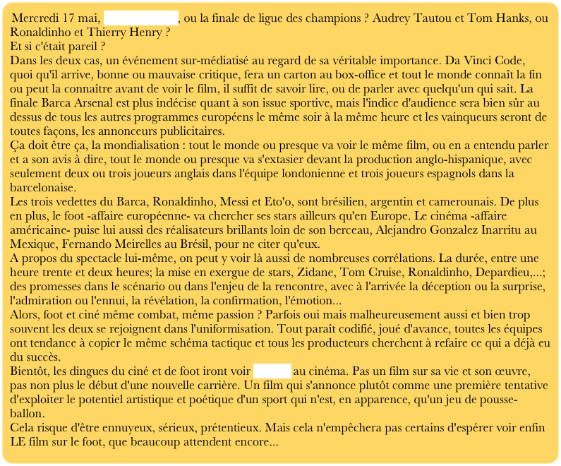 Mercredi 17 mai, Da Vinci code, ou la finale de ligue des champions ? Audrey Tautou et Tom Hanks, ou Ronaldinho et Thierry Henry ?
Et si c'était pareil ?
Dans les deux cas, un événement sur-médiatisé au regard de sa véritable importance. Da Vinci Code, quoi qu'il arrive, bonne ou mauvaise critique, fera un carton au box-office et tout le monde connaît la fin ou peut la connaître avant de voir le film, il suffit de savoir lire, ou de parler avec quelqu'un qui sait. La finale Barca Arsenal est plus indécise quant à son issue sportive, mais l'indice d'audience sera bien sûr au dessus de tous les autres programmes européens le même soir à la même heure et les vainqueurs seront de toutes façons, les annonceurs publicitaires.
Ça doit être ça, la mondialisation : tout le monde ou presque va voir le même film, ou en a entendu parler et a son avis à dire, tout le monde ou presque va s'extasier devant la production anglo-hispanique, avec seulement deux ou trois joueurs anglais dans l'équipe londonienne et trois joueurs espagnols dans la barcelonaise.
Les trois vedettes du Barca, Ronaldinho, Messi et Eto'o, sont brésilien, argentin et camerounais. De plus en plus, le foot -affaire européenne- va chercher ses stars ailleurs qu'en Europe. Le cinéma -affaire américaine- puise lui aussi des réalisateurs brillants loin de son berceau, Alejandro Gonzalez Inarritu au Mexique, Fernando Meirelles au Brésil, pour ne citer qu'eux.
A propos du spectacle lui-même, on peut y voir là aussi de nombreuses corrélations. La durée, entre une heure trente et deux heures; la mise en exergue de stars, Zidane, Tom Cruise, Ronaldinho, Depardieu,...; des promesses dans le scénario ou dans l'enjeu de la rencontre, avec à l'arrivée la déception ou la surprise, l'admiration ou l'ennui, la révélation, la confirmation, l'émotion...
Alors, foot et ciné même combat, même passion ? Parfois oui mais malheureusement aussi et bien trop souvent les deux se rejoignent dans l'uniformisation. Tout paraît codifié, joué d'avance, toutes les équipes ont tendance à copier le même schéma tactique et tous les producteurs cherchent à refaire ce qui a déjà eu du succès.
Bientôt, les dingues du ciné et de foot iront voir Zidane au cinéma. Pas un film sur sa vie et son œuvre, pas non plus le début d'une nouvelle carrière. Un film qui s'annonce plutôt comme une première tentative d'exploiter le potentiel artistique et poétique d'un sport qui n'est, en apparence, qu'un jeu de pousse-ballon.
Cela risque d'être ennuyeux, sérieux, prétentieux. Mais cela n'empêchera pas certains d'espérer voir enfin LE film sur le foot, que beaucoup attendent encore...