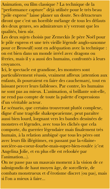 Animation, ou film classique ? La technique de la “performance capture” déjà utilisée pour le très beau “pôle express” laisse planer un doute. Ses détracteurs diront que c’est un horrible mélange de tous les défauts des deux genres, ses admirateurs n’y verront que les qualités, bien sûr.
Les deux sujets choisis par Zemeckis (le père Noël pour le pôle express et une très vieille légende anglo-saxonne pour ce Beowulf) sont en adéquation avec la technique : on est bien dans un monde irréel avec dragons ou féeries, mais il y a aussi des humains, confrontés à leurs croyances.
Ici, le spectacle est grandiose, les monstres sont particulièrement réussis, vraiment affreux (attention aux enfants, ils pourraient en faire des cauchemars), tout en laissant percer leurs faiblesses. Par contre, les humains ne sont pas au mieux. L’animation, si brillante soit-elle, ne rend pas compte de toute la palette d’expressions d’un véritable acteur.
Le scénario, que certains trouveront plutôt complexe, digne d’une tragédie shakespearienne, peut paraître aussi bien lourd, lorgnant vers les bandes dessinées de monstres et légendes, avec tous les clichés que cela comporte, du guerrier légendaire mais finalement très humain, à la relation ambiguë que tous les pères ont avec leurs fils illégitimes, en passant par la-vilaine-sorcière-au-coeur-fourbe-mais-super-bien-roulée (c’est Angelina Jolie, et en plus elle est relookée par l’animation...).
On ne passe pas un mauvais moment à la vision de ce salmigondis de haut moyen âge, de sorcellerie, de combats monstrueux et d’érotisme discret (ou pas), mais si l’on a mieux à faire...
