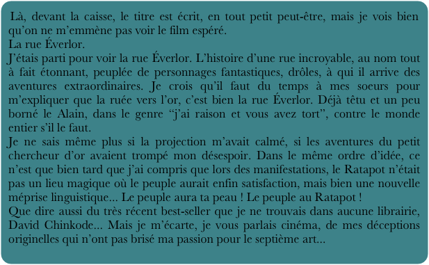 Là, devant la caisse, le titre est écrit, en tout petit peut-être, mais je vois bien qu’on ne m’emmène pas voir le film espéré. 
La rue Éverlor.
J’étais parti pour voir la rue Éverlor. L’histoire d’une rue incroyable, au nom tout à fait étonnant, peuplée de personnages fantastiques, drôles, à qui il arrive des aventures extraordinaires. Je crois qu’il faut du temps à mes soeurs pour m’expliquer que la ruée vers l’or, c’est bien la rue Éverlor. Déjà têtu et un peu borné le Alain, dans le genre “j’ai raison et vous avez tort”, contre le monde entier s’il le faut.
Je ne sais même plus si la projection m’avait calmé, si les aventures du petit chercheur d’or avaient trompé mon désespoir. Dans le même ordre d’idée, ce n’est que bien tard que j’ai compris que lors des manifestations, le Ratapot n’était pas un lieu magique où le peuple aurait enfin satisfaction, mais bien une nouvelle méprise linguistique... Le peuple aura ta peau ! Le peuple au Ratapot ! 
Que dire aussi du très récent best-seller que je ne trouvais dans aucune librairie, David Chinkode... Mais je m’écarte, je vous parlais cinéma, de mes déceptions originelles qui n’ont pas brisé ma passion pour le septième art...
