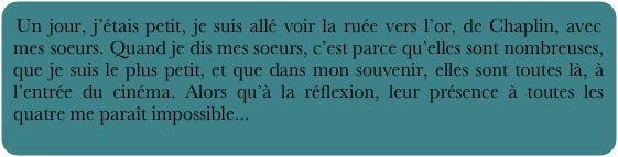 Un jour, j’étais petit, je suis allé voir la ruée vers l’or, de Chaplin, avec mes soeurs. Quand je dis mes soeurs, c’est parce qu’elles sont nombreuses, que je suis le plus petit, et que dans mon souvenir, elles sont toutes là, à l’entrée du cinéma. Alors qu’à la réflexion, leur présence à toutes les quatre me paraît impossible...