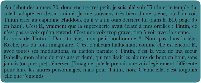 Au début des années 70, donc encore très petit, je suis allé voir Tintin et le temple du soleil, adapté en dessin animé. Je me souviens très bien d’une scène, où l’on voit Tintin crier au capitaine Haddock qu’il y a un ours derrière lui (dans la BD, page 35 en haut). C’est là, vraiment que la supercherie avait éclaté à mes oreilles : Tintin, ce n’est pas sa voix qu’on entend. C’est une voix trop grave, rien à voir avec la sienne.
La voix de Tintin ? Dans ta tête, mon petit bonhomme !!! Non, pas dans la tête. Réelle, pas du tout imaginaire. C’est d’ailleurs hallucinant comme elle est encore là, avec toutes ses modulations, sa diction parfaite : Tintin, c’est la voix de ma soeur Isabelle, mon aînée de trois ans et demi, qui me lisait les albums de bout en bout, sans jamais (ou presque) s’énerver. J’imagine qu’elle prenait une voix légèrement différente pour faire les autres personnages, mais pour Tintin, non. C’était elle, c’est toujours elle que j’entends.
