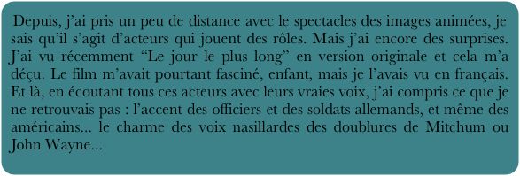 Depuis, j’ai pris un peu de distance avec le spectacles des images animées, je sais qu’il s’agit d’acteurs qui jouent des rôles. Mais j’ai encore des surprises. J’ai vu récemment “Le jour le plus long” en version originale et cela m’a déçu. Le film m’avait pourtant fasciné, enfant, mais je l’avais vu en français. Et là, en écoutant tous ces acteurs avec leurs vraies voix, j’ai compris ce que je ne retrouvais pas : l’accent des officiers et des soldats allemands, et même des américains... le charme des voix nasillardes des doublures de Mitchum ou John Wayne...
