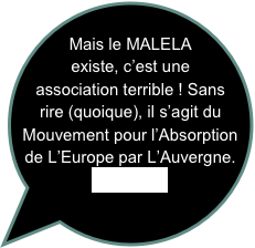 
Mais le MALELA existe, c’est une association terrible ! Sans rire (quoique), il s’agit du Mouvement pour l’Absorption de L’Europe par L’Auvergne.
Voir lien...