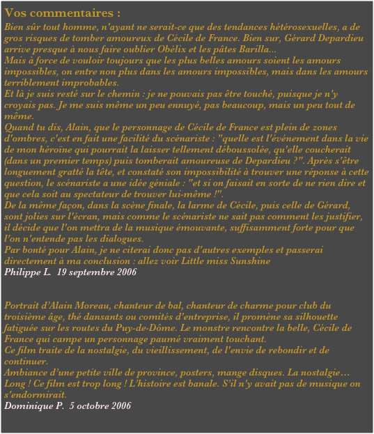 Vos commentaires :
Bien sûr tout homme, n'ayant ne serait-ce que des tendances hétérosexuelles, a de gros risques de tomber amoureux de Cécile de France. Bien sur, Gérard Depardieu arrive presque à nous faire oublier Obélix et les pâtes Barilla...
Mais à force de vouloir toujours que les plus belles amours soient les amours impossibles, on entre non plus dans les amours impossibles, mais dans les amours terriblement improbables.
Et là je suis resté sur le chemin : je ne pouvais pas être touché, puisque je n'y croyais pas. Je me suis même un peu ennuyé, pas beaucoup, mais un peu tout de même.
Quand tu dis, Alain, que le personnage de Cécile de France est plein de zones d'ombres, c'est en fait une facilité du scénariste : "quelle est l'événement dans la vie de mon héroïne qui pourrait la laisser tellement déboussolée, qu'elle coucherait (dans un premier temps) puis tomberait amoureuse de Depardieu ?". Après s'être longuement gratté la tête, et constaté son impossibilité à trouver une réponse à cette question, le scénariste a une idée géniale : "et si on faisait en sorte de ne rien dire et que cela soit au spectateur de trouver lui-même !".
De la même façon, dans la scène finale, la larme de Cécile, puis celle de Gérard, sont jolies sur l'écran, mais comme le scénariste ne sait pas comment les justifier, il décide que l'on mettra de la musique émouvante, suffisamment forte pour que l'on n'entende pas les dialogues.
Par bonté pour Alain, je ne citerai donc pas d'autres exemples et passerai directement à ma conclusion : allez voir Little miss Sunshine
Philippe L.  19 septembre 2006


Portrait d’Alain Moreau, chanteur de bal, chanteur de charme pour club du troisième âge, thé dansants ou comités d'entreprise, il promène sa silhouette fatiguée sur les routes du Puy-de-Dôme. Le monstre rencontre la belle, Cécile de France qui campe un personnage paumé vraiment touchant.
Ce film traite de la nostalgie, du vieillissement, de l'envie de rebondir et de continuer.
Ambiance d’une petite ville de province, posters, mange disques. La nostalgie…
Long ! Ce film est trop long ! L’histoire est banale. S’il n'y avait pas de musique on s'endormirait.
Dominique P.  5 octobre 2006