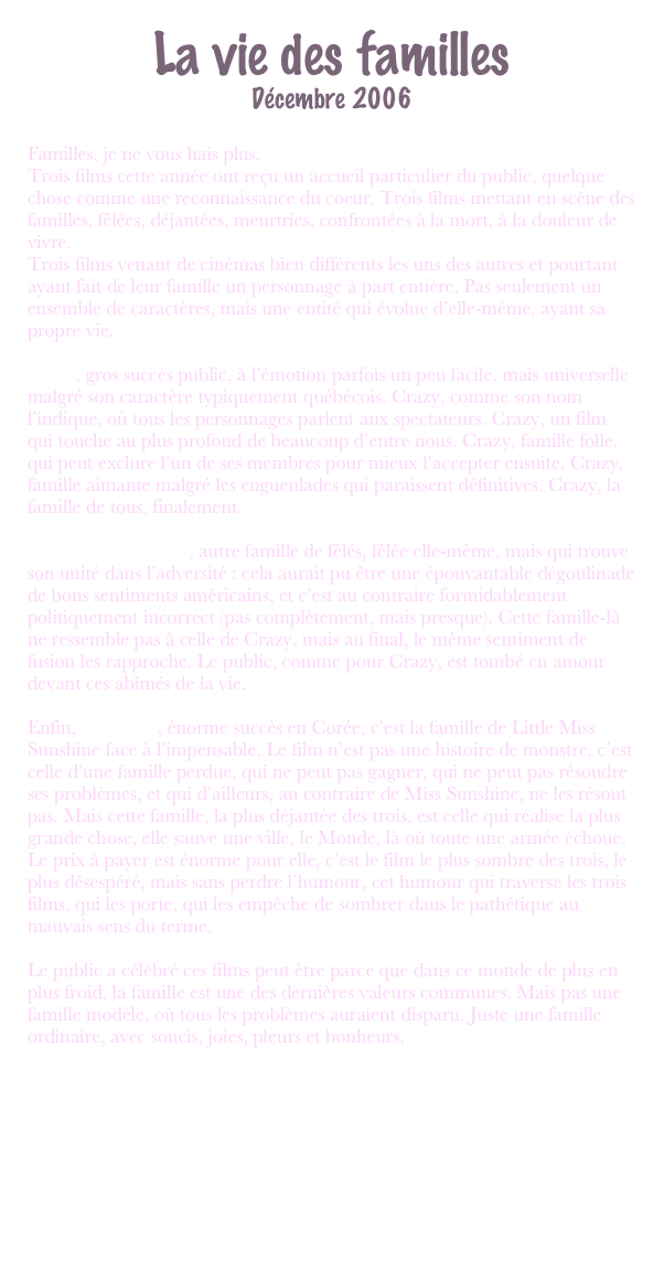 La vie des familles
Décembre 2006

Familles, je ne vous hais plus.
Trois films cette année ont reçu un accueil particulier du public, quelque chose comme une reconnaissance du coeur. Trois films mettant en scène des familles, fêlées, déjantées, meurtries, confrontées à la mort, à la douleur de vivre.
Trois films venant de cinémas bien différents les uns des autres et pourtant ayant fait de leur famille un personnage à part entière. Pas seulement un ensemble de caractères, mais une entité qui évolue d’elle-même, ayant sa propre vie.

Crazy, gros succès public, à l’émotion parfois un peu facile, mais universelle malgré son caractère typiquement québécois. Crazy, comme son nom l’indique, où tous les personnages parlent aux spectateurs. Crazy, un film qui touche au plus profond de beaucoup d’entre nous. Crazy, famille folle, qui peut exclure l’un de ses membres pour mieux l’accepter ensuite. Crazy, famille aimante malgré les engueulades qui paraissent définitives. Crazy, la famille de tous, finalement.

Little Miss Sunshine, autre famille de fêlés, fêlée elle-même, mais qui trouve son unité dans l’adversité : cela aurait pu être une épouvantable dégoulinade de bons sentiments américains, et c’est au contraire formidablement politiquement incorrect (pas complètement, mais presque). Cette famille-là ne ressemble pas à celle de Crazy, mais au final, le même sentiment de fusion les rapproche. Le public, comme pour Crazy, est tombé en amour devant ces abîmés de la vie.

Enfin, The Host, énorme succès en Corée, c’est la famille de Little Miss Sunshine face à l’impensable. Le film n’est pas une histoire de monstre, c’est celle d’une famille perdue, qui ne peut pas gagner, qui ne peut pas résoudre ses problèmes, et qui d’ailleurs, au contraire de Miss Sunshine, ne les résout pas. Mais cette famille, la plus déjantée des trois, est celle qui réalise la plus grande chose, elle sauve une ville, le Monde, là où toute une armée échoue. Le prix à payer est énorme pour elle, c’est le film le plus sombre des trois, le plus désespéré, mais sans perdre l’humour, cet humour qui traverse les trois films, qui les porte, qui les empêche de sombrer dans le pathétique au mauvais sens du terme.

Le public a célébré ces films peut être parce que dans ce monde de plus en plus froid, la famille est une des dernières valeurs communes. Mais pas une famille modèle, où tous les problèmes auraient disparu. Juste une famille ordinaire, avec soucis, joies, pleurs et bonheurs. 