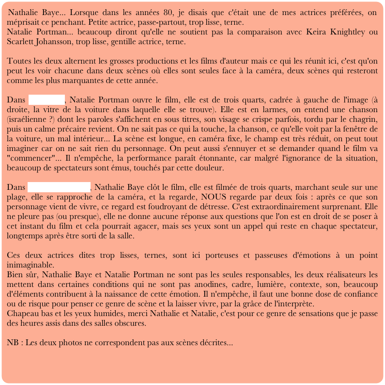 Nathalie Baye... Lorsque dans les années 80, je disais que c'était une de mes actrices préférées, on méprisait ce penchant. Petite actrice, passe-partout, trop lisse, terne.
Natalie Portman... beaucoup diront qu'elle ne soutient pas la comparaison avec Keira Knightley ou Scarlett Johansson, trop lisse, gentille actrice, terne.

Toutes les deux alternent les grosses productions et les films d'auteur mais ce qui les réunit ici, c'est qu'on peut les voir chacune dans deux scènes où elles sont seules face à la caméra, deux scènes qui resteront comme les plus marquantes de cette année.

Dans Free zone, Natalie Portman ouvre le film, elle est de trois quarts, cadrée à gauche de l'image (à droite, la vitre de la voiture dans laquelle elle se trouve). Elle est en larmes, on entend une chanson (israélienne ?) dont les paroles s'affichent en sous titres, son visage se crispe parfois, tordu par le chagrin, puis un calme précaire revient. On ne sait pas ce qui la touche, la chanson, ce qu'elle voit par la fenêtre de la voiture, un mal intérieur... La scène est longue, en caméra fixe, le champ est très réduit, on peut tout imaginer car on ne sait rien du personnage. On peut aussi s'ennuyer et se demander quand le film va "commencer"... Il n'empêche, la performance paraît étonnante, car malgré l'ignorance de la situation, beaucoup de spectateurs sont émus, touchés par cette douleur.

Dans le petit lieutenant, Nathalie Baye clôt le film, elle est filmée de trois quarts, marchant seule sur une plage, elle se rapproche de la caméra, et la regarde, NOUS regarde par deux fois : après ce que son personnage vient de vivre, ce regard est foudroyant de détresse. C'est extraordinairement surprenant. Elle ne pleure pas (ou presque), elle ne donne aucune réponse aux questions que l'on est en droit de se poser à cet instant du film et cela pourrait agacer, mais ses yeux sont un appel qui reste en chaque spectateur, longtemps après être sorti de la salle. 

Ces deux actrices dites trop lisses, ternes, sont ici porteuses et passeuses d'émotions à un point inimaginable.
Bien sûr, Nathalie Baye et Natalie Portman ne sont pas les seules responsables, les deux réalisateurs les mettent dans certaines conditions qui ne sont pas anodines, cadre, lumière, contexte, son, beaucoup d'éléments contribuent à la naissance de cette émotion. Il n'empêche, il faut une bonne dose de confiance ou de risque pour penser ce genre de scène et la laisser vivre, par la grâce de l'interprète.
Chapeau bas et les yeux humides, merci Nathalie et Natalie, c'est pour ce genre de sensations que je passe des heures assis dans des salles obscures.

NB : Les deux photos ne correspondent pas aux scènes décrites...