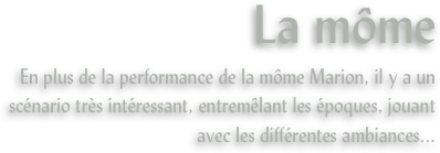 La môme
En plus de la performance de la môme Marion, il y a un scénario très intéressant, entremêlant les époques, jouant avec les différentes ambiances...