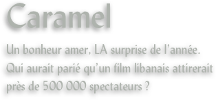Caramel
Un bonheur amer, LA surprise de l’année.
Qui aurait parié qu’un film libanais attirerait près de 500 000 spectateurs ?