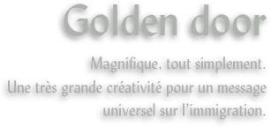 Golden door
Magnifique, tout simplement.
Une très grande créativité pour un message universel sur l’immigration.