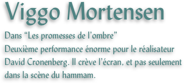 Viggo Mortensen
Dans “Les promesses de l’ombre”
Deuxième performance énorme pour le réalisateur David Cronenberg. Il crève l’écran, et pas seulement dans la scène du hammam.