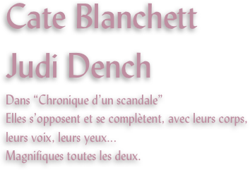 Cate Blanchett
Judi Dench
Dans “Chronique d’un scandale”
Elles s’opposent et se complètent, avec leurs corps, leurs voix, leurs yeux...
Magnifiques toutes les deux.