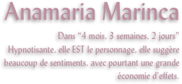 Anamaria Marinca
Dans “4 mois, 3 semaines, 2 jours”
Hypnotisante, elle EST le personnage, elle suggère beaucoup de sentiments, avec pourtant une grande économie d’effets.

