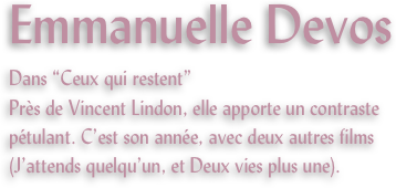 Emmanuelle Devos
Dans “Ceux qui restent”
Près de Vincent Lindon, elle apporte un contraste pétulant. C’est son année, avec deux autres films (J’attends quelqu’un, et Deux vies plus une).