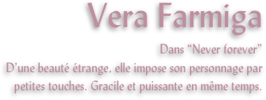 Vera Farmiga
Dans “Never forever”
D’une beauté étrange, elle impose son personnage par petites touches. Gracile et puissante en même temps.
