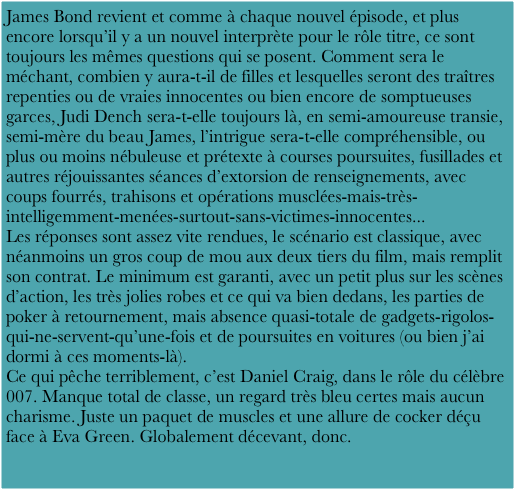 James Bond revient et comme à chaque nouvel épisode, et plus encore lorsqu’il y a un nouvel interprète pour le rôle titre, ce sont toujours les mêmes questions qui se posent. Comment sera le méchant, combien y aura-t-il de filles et lesquelles seront des traîtres repenties ou de vraies innocentes ou bien encore de somptueuses garces, Judi Dench sera-t-elle toujours là, en semi-amoureuse transie, semi-mère du beau James, l’intrigue sera-t-elle compréhensible, ou plus ou moins nébuleuse et prétexte à courses poursuites, fusillades et autres réjouissantes séances d’extorsion de renseignements, avec coups fourrés, trahisons et opérations musclées-mais-très-intelligemment-menées-surtout-sans-victimes-innocentes...
Les réponses sont assez vite rendues, le scénario est classique, avec néanmoins un gros coup de mou aux deux tiers du film, mais remplit son contrat. Le minimum est garanti, avec un petit plus sur les scènes d’action, les très jolies robes et ce qui va bien dedans, les parties de poker à retournement, mais absence quasi-totale de gadgets-rigolos-qui-ne-servent-qu’une-fois et de poursuites en voitures (ou bien j’ai dormi à ces moments-là).
Ce qui pêche terriblement, c’est Daniel Craig, dans le rôle du célèbre 007. Manque total de classe, un regard très bleu certes mais aucun charisme. Juste un paquet de muscles et une allure de cocker déçu face à Eva Green. Globalement décevant, donc.