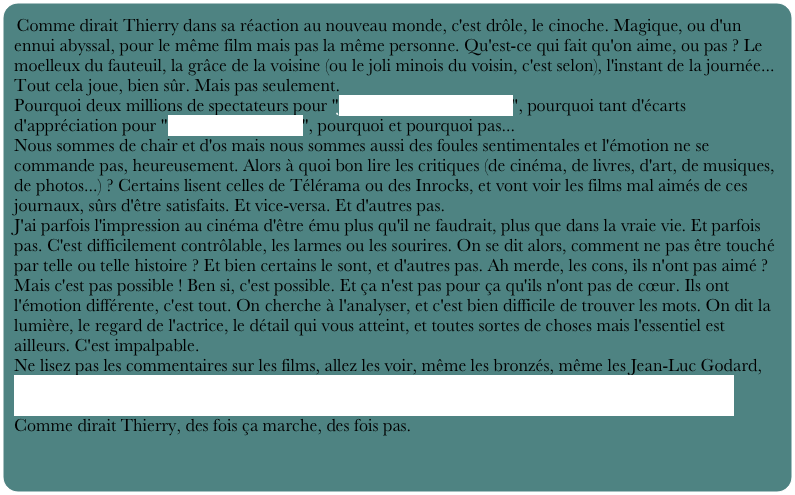 Comme dirait Thierry dans sa réaction au nouveau monde, c'est drôle, le cinoche. Magique, ou d'un ennui abyssal, pour le même film mais pas la même personne. Qu'est-ce qui fait qu'on aime, ou pas ? Le moelleux du fauteuil, la grâce de la voisine (ou le joli minois du voisin, c'est selon), l'instant de la journée... Tout cela joue, bien sûr. Mais pas seulement.
Pourquoi deux millions de spectateurs pour "Je vous trouve très beau", pourquoi tant d'écarts d'appréciation pour "le nouveau monde", pourquoi et pourquoi pas...
Nous sommes de chair et d'os mais nous sommes aussi des foules sentimentales et l'émotion ne se commande pas, heureusement. Alors à quoi bon lire les critiques (de cinéma, de livres, d'art, de musiques, de photos...) ? Certains lisent celles de Télérama ou des Inrocks, et vont voir les films mal aimés de ces journaux, sûrs d'être satisfaits. Et vice-versa. Et d'autres pas.
J'ai parfois l'impression au cinéma d'être ému plus qu'il ne faudrait, plus que dans la vraie vie. Et parfois pas. C'est difficilement contrôlable, les larmes ou les sourires. On se dit alors, comment ne pas être touché par telle ou telle histoire ? Et bien certains le sont, et d'autres pas. Ah merde, les cons, ils n'ont pas aimé ? Mais c'est pas possible ! Ben si, c'est possible. Et ça n'est pas pour ça qu'ils n'ont pas de cœur. Ils ont l'émotion différente, c'est tout. On cherche à l'analyser, et c'est bien difficile de trouver les mots. On dit la lumière, le regard de l'actrice, le détail qui vous atteint, et toutes sortes de choses mais l'essentiel est ailleurs. C'est impalpable.
Ne lisez pas les commentaires sur les films, allez les voir, même les bronzés, même les Jean-Luc Godard, vous avez le droit de ne pas aimer Truffaut, de détester ou adorer le nouveau monde ou Brokeback mountain.
Comme dirait Thierry, des fois ça marche, des fois pas.