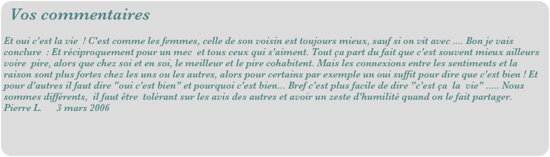 Vos commentaires

Et oui c'est la vie  ! C'est comme les femmes, celle de son voisin est toujours mieux, sauf si on vit avec .... Bon je vais conclure  : Et réciproquement pour un mec  et tous ceux qui s'aiment. Tout ça part du fait que c'est souvent mieux ailleurs voire  pire, alors que chez soi et en soi, le meilleur et le pire cohabitent. Mais les connexions entre les sentiments et la raison sont plus fortes chez les uns ou les autres, alors pour certains par exemple un oui suffit pour dire que c'est bien ! Et pour d'autres il faut dire "oui c'est bien" et pourquoi c'est bien... Bref c'est plus facile de dire "c'est ça  la  vie" ..... Nous sommes différents,  il faut être  tolérant sur les avis des autres et avoir un zeste d'humilité quand on le fait partager.
Pierre L.      3 mars 2006
