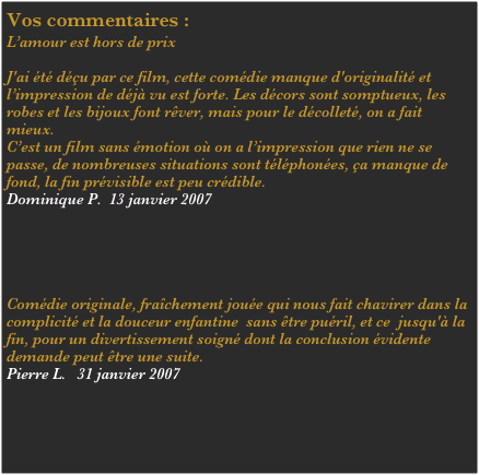 Vos commentaires :
L’amour est hors de prix 

J'ai été déçu par ce film, cette comédie manque d'originalité et l’impression de déjà vu est forte. Les décors sont somptueux, les robes et les bijoux font rêver, mais pour le décolleté, on a fait mieux. 
C’est un film sans émotion où on a l’impression que rien ne se passe, de nombreuses situations sont téléphonées, ça manque de fond, la fin prévisible est peu crédible.
Dominique P.  13 janvier 2007





Comédie originale, fraîchement jouée qui nous fait chavirer dans la complicité et la douceur enfantine  sans être puéril, et ce  jusqu'à la fin, pour un divertissement soigné dont la conclusion évidente demande peut être une suite.
Pierre L.   31 janvier 2007