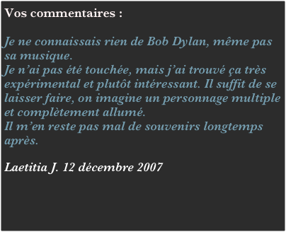 Vos commentaires :

Je ne connaissais rien de Bob Dylan, même pas sa musique. 
Je n’ai pas été touchée, mais j’ai trouvé ça très expérimental et plutôt intéressant. Il suffit de se laisser faire, on imagine un personnage multiple et complètement allumé.
Il m’en reste pas mal de souvenirs longtemps après.

Laetitia J. 12 décembre 2007

