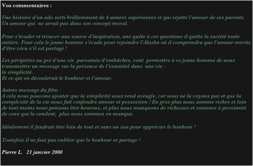 Vos commentaires :

Une histoire d’un ado sorti brillamment de 4 années supérieures et qui rejette l’amour de ses parents. Un amour qui  ne serait pas dans son concept moral. 

Pour s'évader et trouver une source d’inspiration, une quête à ces questions il quitte la société toute entière. Pour cela le jeune homme s’évade pour rejoindre l’Alaska où il comprendra que l’amour mérite d’être vécu s’il est partagé ! 

Les péripéties au gré d’une vie  parsemée d’embûches, vont  permettre à ce jeune homme de nous transmettre un message sur la présence de l’essentiel dans  une vie : 
la simplicité. 
Et ce qui en découlerait le bonheur et l’amour.

Autres message du film :
A cela nous pouvons ajouter que la simplicité nous rend aveugle, car nous ne la voyons pas et que la complexité de la vie nous fait confondre amour et possession ! En gros plus nous somme riches et loin de tout moins nous pensons être heureux, et plus nous manquons de richesses et sommes à proximité de ceux qui la vendent,  plus nous sommes en manque.

Idéalement il faudrait être loin de tout et sans un sou pour apprécier le bonheur ! 

Toutefois il ne faut pas oublier que le bonheur se partage ! 
 
Pierre L.   21 janvier 2008
