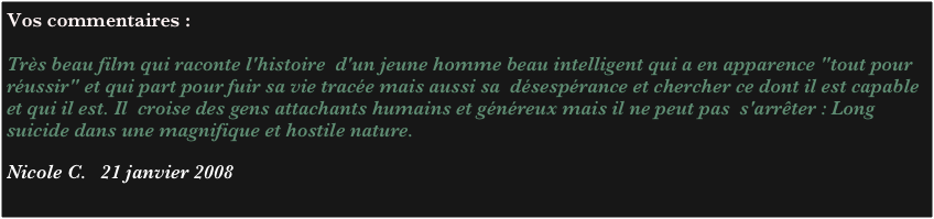 Vos commentaires :

Très beau film qui raconte l'histoire  d'un jeune homme beau intelligent qui a en apparence "tout pour  
réussir" et qui part pour fuir sa vie tracée mais aussi sa  désespérance et chercher ce dont il est capable et qui il est. Il  croise des gens attachants humains et généreux mais il ne peut pas  s'arrêter : Long suicide dans une magnifique et hostile nature.
 
Nicole C.   21 janvier 2008
