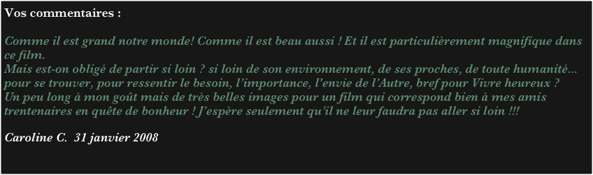 Vos commentaires :

Comme il est grand notre monde! Comme il est beau aussi ! Et il est particulièrement magnifique dans ce film.
Mais est-on obligé de partir si loin ? si loin de son environnement, de ses proches, de toute humanité... pour se trouver, pour ressentir le besoin, l’importance, l'envie de l’Autre, bref pour Vivre heureux ?
Un peu long à mon goût mais de très belles images pour un film qui correspond bien à mes amis trentenaires en quête de bonheur ! J’espère seulement qu’il ne leur faudra pas aller si loin !!! 
 
Caroline C.  31 janvier 2008
