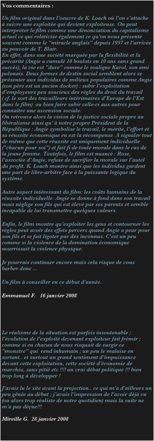 Vos commentaires :

Un film original dans l'oeuvre de K. Loach où l'on s'attache à suivre une exploitée qui devient exploiteuse. On peut interpréter le film comme une dénonciation du capitalisme actuel ce qui relativise également ce qu'on nous présente souvent comme le "miracle anglais" depuis 1997 et l'arrivée au pouvoir de T. Blair. 
En effet, dans une société marquée par la flexibilité et la précarité (Angie a cumulé 10 boulots en 10 ans sans grand succès), la vie est "dure" comme le souligne Karol, son ami polonais. Deux formes de destin social semblent alors se présenter aux individus de milieux populaires comme Angie (son père est un ancien docker) : subir l'exploitation d'employeurs peu soucieux des règles du droit du travail ( cf. le sort des travailleurs intérimaires d'Europe de l'Est dans le film)  ou bien faire subir celle-ci aux autres pour connaître une ascension sociale. 
On retrouve alors la vision de la justice sociale propre au libéralisme ainsi qu' à notre propre Président de la République : Angie symbolise le travail, le mérite, l'effort et sa réussite économique en est la récompense. A signaler tout de même que cette réussite est uniquement individuelle ("chacun pour soi") et fait fi de toute morale dans le cas de la jeune femme. Toutefois, le film est nuancé : Rose, l'associée d'Angie, refuse de sacrifier la morale sur l'autel du profit. K. Loach montre ainsi que les individus gardent une part de libre-arbitre face à la puissante logique du système.
 
Autre aspect intéressant du film: les coûts humains de la réussite individuelle. Angie se donne à fond dans son travail mais néglige son fils qui est élevé par ses parents et semble incapable de lui transmettre quelques valeurs.
 
Enfin, le film montre qu'exploiter les gens et contourner les règles peut avoir des effets pervers quand Angie a peur pour son fils et se fait ligoter par des inconnus. C'est un peu comme si la violence de la domination économique nourrissait la violence physique.
 
Je pourrais continuer encore mais cela risque de vous barber donc ...
 
Un film à conseiller en ce début d'année.
 
Emmanuel F.   16 janvier 2008





Le réalisme de la situation est parfois insoutenable ;  l'évolution de l'exploité devenant exploiteur fait frémir ; comme si en chacun de nous risquait de surgir ce "monstre" qui  rend inhumain ; un peu le malaise en sortant.. et surtout un grand sentiment d'impuissance devant cette exploitation, cette société d'économie de marchés, sans pitié etc !!!! un vrai débat politique !!! bien trop long à développer !

J'avais lu le site avant la projection.. ce qui m'a d'ailleurs un peu gênée au début ; j'avais l'impression de l'avoir déjà vu (ou alors trop réaliste de notre quotidien) mais la suite ne m’a pas déçue!!! 

Mireille G.  28 janvier 2008