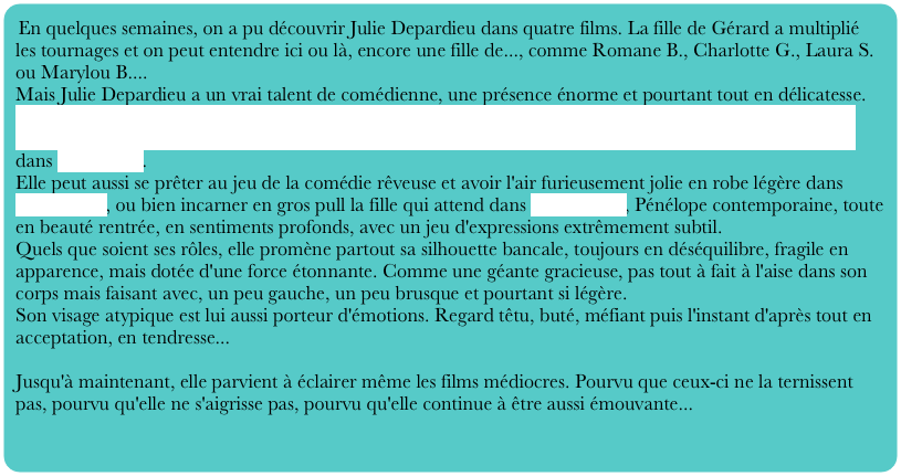 En quelques semaines, on a pu découvrir Julie Depardieu dans quatre films. La fille de Gérard a multiplié les tournages et on peut entendre ici ou là, encore une fille de..., comme Romane B., Charlotte G., Laura S. ou Marylou B....
Mais Julie Depardieu a un vrai talent de comédienne, une présence énorme et pourtant tout en délicatesse.
Elle peut être une journaliste quasi-revêche, obstinée et presque psycho-rigide dans Sauf le respect que je vous dois, ou bien totalement exubérante, aussi bien dans le désespoir que dans les moments de bonheur, dans Toi et moi.
Elle peut aussi se prêter au jeu de la comédie rêveuse et avoir l'air furieusement jolie en robe légère dans Essaye-moi, ou bien incarner en gros pull la fille qui attend dans Le passager, Pénélope contemporaine, toute en beauté rentrée, en sentiments profonds, avec un jeu d'expressions extrêmement subtil.
Quels que soient ses rôles, elle promène partout sa silhouette bancale, toujours en déséquilibre, fragile en apparence, mais dotée d'une force étonnante. Comme une géante gracieuse, pas tout à fait à l'aise dans son corps mais faisant avec, un peu gauche, un peu brusque et pourtant si légère.
Son visage atypique est lui aussi porteur d'émotions. Regard têtu, buté, méfiant puis l'instant d'après tout en acceptation, en tendresse...

Jusqu'à maintenant, elle parvient à éclairer même les films médiocres. Pourvu que ceux-ci ne la ternissent pas, pourvu qu'elle ne s'aigrisse pas, pourvu qu'elle continue à être aussi émouvante...