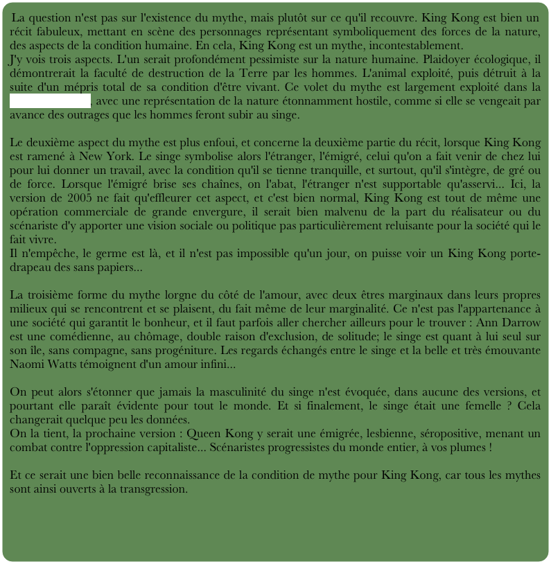 La question n'est pas sur l'existence du mythe, mais plutôt sur ce qu'il recouvre. King Kong est bien un récit fabuleux, mettant en scène des personnages représentant symboliquement des forces de la nature, des aspects de la condition humaine. En cela, King Kong est un mythe, incontestablement.
J'y vois trois aspects. L'un serait profondément pessimiste sur la nature humaine. Plaidoyer écologique, il démontrerait la faculté de destruction de la Terre par les hommes. L'animal exploité, puis détruit à la suite d'un mépris total de sa condition d'être vivant. Ce volet du mythe est largement exploité dans la version de 2005, avec une représentation de la nature étonnamment hostile, comme si elle se vengeait par avance des outrages que les hommes feront subir au singe.

Le deuxième aspect du mythe est plus enfoui, et concerne la deuxième partie du récit, lorsque King Kong est ramené à New York. Le singe symbolise alors l'étranger, l'émigré, celui qu'on a fait venir de chez lui pour lui donner un travail, avec la condition qu'il se tienne tranquille, et surtout, qu'il s'intègre, de gré ou de force. Lorsque l'émigré brise ses chaînes, on l'abat, l'étranger n'est supportable qu'asservi... Ici, la version de 2005 ne fait qu'effleurer cet aspect, et c'est bien normal, King Kong est tout de même une opération commerciale de grande envergure, il serait bien malvenu de la part du réalisateur ou du scénariste d'y apporter une vision sociale ou politique pas particulièrement reluisante pour la société qui le fait vivre.
Il n'empêche, le germe est là, et il n'est pas impossible qu'un jour, on puisse voir un King Kong porte-drapeau des sans papiers...

La troisième forme du mythe lorgne du côté de l'amour, avec deux êtres marginaux dans leurs propres milieux qui se rencontrent et se plaisent, du fait même de leur marginalité. Ce n'est pas l'appartenance à une société qui garantit le bonheur, et il faut parfois aller chercher ailleurs pour le trouver : Ann Darrow est une comédienne, au chômage, double raison d'exclusion, de solitude; le singe est quant à lui seul sur son île, sans compagne, sans progéniture. Les regards échangés entre le singe et la belle et très émouvante Naomi Watts témoignent d'un amour infini...

On peut alors s'étonner que jamais la masculinité du singe n'est évoquée, dans aucune des versions, et pourtant elle paraît évidente pour tout le monde. Et si finalement, le singe était une femelle ? Cela changerait quelque peu les données.
On la tient, la prochaine version : Queen Kong y serait une émigrée, lesbienne, séropositive, menant un combat contre l'oppression capitaliste... Scénaristes progressistes du monde entier, à vos plumes !

Et ce serait une bien belle reconnaissance de la condition de mythe pour King Kong, car tous les mythes sont ainsi ouverts à la transgression.