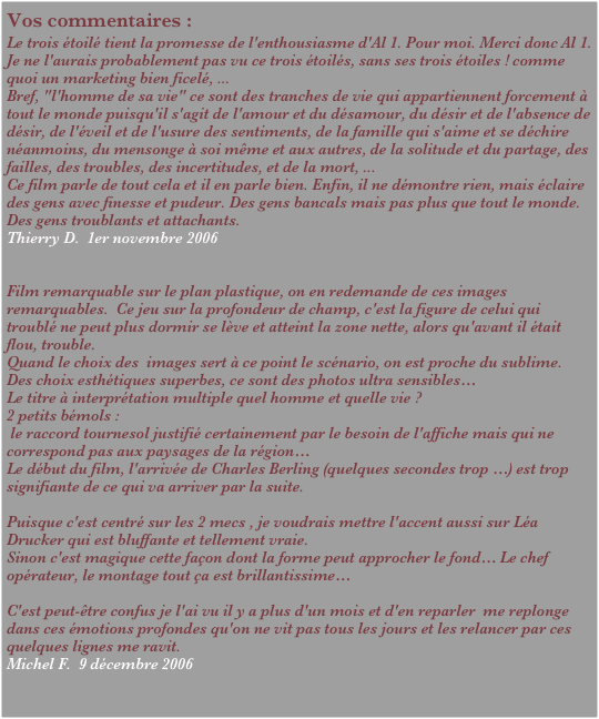 Vos commentaires :
Le trois étoilé tient la promesse de l'enthousiasme d'Al 1. Pour moi. Merci donc Al 1. Je ne l'aurais probablement pas vu ce trois étoilés, sans ses trois étoiles ! comme quoi un marketing bien ficelé, ...
Bref, "l'homme de sa vie" ce sont des tranches de vie qui appartiennent forcement à tout le monde puisqu'il s'agit de l'amour et du désamour, du désir et de l'absence de désir, de l'éveil et de l'usure des sentiments, de la famille qui s'aime et se déchire néanmoins, du mensonge à soi même et aux autres, de la solitude et du partage, des failles, des troubles, des incertitudes, et de la mort, ...
Ce film parle de tout cela et il en parle bien. Enfin, il ne démontre rien, mais éclaire des gens avec finesse et pudeur. Des gens bancals mais pas plus que tout le monde. Des gens troublants et attachants.
Thierry D.  1er novembre 2006
 

Film remarquable sur le plan plastique, on en redemande de ces images remarquables.  Ce jeu sur la profondeur de champ, c'est la figure de celui qui troublé ne peut plus dormir se lève et atteint la zone nette, alors qu'avant il était flou, trouble.
Quand le choix des  images sert à ce point le scénario, on est proche du sublime.
Des choix esthétiques superbes, ce sont des photos ultra sensibles…
Le titre à interprétation multiple quel homme et quelle vie ?
2 petits bémols :
 le raccord tournesol justifié certainement par le besoin de l'affiche mais qui ne correspond pas aux paysages de la région…
Le début du film, l'arrivée de Charles Berling (quelques secondes trop …) est trop signifiante de ce qui va arriver par la suite.

Puisque c'est centré sur les 2 mecs , je voudrais mettre l'accent aussi sur Léa Drucker qui est bluffante et tellement vraie.
Sinon c'est magique cette façon dont la forme peut approcher le fond… Le chef opérateur, le montage tout ça est brillantissime…

C'est peut-être confus je l'ai vu il y a plus d'un mois et d'en reparler  me replonge dans ces émotions profondes qu'on ne vit pas tous les jours et les relancer par ces quelques lignes me ravit.
Michel F.  9 décembre 2006
