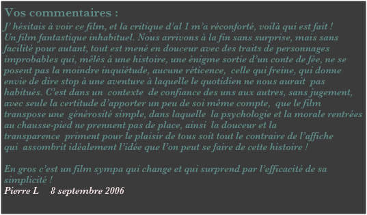 Vos commentaires :
J’ hésitais à voir ce film, et la critique d’al 1 m’a réconforté, voilà qui est fait !
Un film fantastique inhabituel. Nous arrivons à la fin sans surprise, mais sans facilité pour autant, tout est mené en douceur avec des traits de personnages improbables qui, mêlés à une histoire, une énigme sortie d’un conte de fée, ne se posent pas la moindre inquiétude, aucune réticence,  celle qui freine, qui donne envie de dire stop à une aventure à laquelle le quotidien ne nous aurait  pas habitués. C’est dans un  contexte  de confiance des uns aux autres, sans jugement, avec seule la certitude d’apporter un peu de soi même compte,  que le film transpose une  générosité simple, dans laquelle  la psychologie et la morale rentrées au chausse-pied ne prennent pas de place, ainsi  la douceur et la transparence  priment pour le plaisir de tous soit tout le contraire de l’affiche qui  assombrit idéalement l’idée que l’on peut se faire de cette histoire !
 
En gros c’est un film sympa qui change et qui surprend par l’efficacité de sa simplicité !
Pierre L     8 septembre 2006