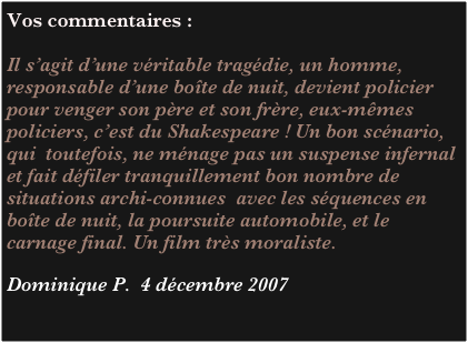 Vos commentaires :

Il s’agit d’une véritable tragédie, un homme,  responsable d’une boîte de nuit, devient policier pour venger son père et son frère, eux-mêmes policiers, c’est du Shakespeare ! Un bon scénario, qui  toutefois, ne ménage pas un suspense infernal et fait défiler tranquillement bon nombre de situations archi-connues  avec les séquences en boîte de nuit, la poursuite automobile, et le carnage final. Un film très moraliste.

Dominique P.  4 décembre 2007

