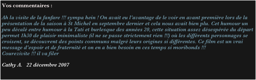 Vos commentaires :

Ah la visite de la fanfare !!! sympa hein ! On avait eu l'avantage de le voir en avant première lors de la présentation de la saison à St Michel en septembre dernier et cela nous avait bien plu. Cet humour un peu décalé entre humour à la Tati et burlesque des années 20, cette situation assez désespérée du départ permet 1h30 de plaisir minimaliste (il ne se passe strictement rien !!!) où les différents personnages se croisent, se découvrent des points communs malgré leurs origines si différentes. Ce film est un vrai message d'espoir et de fraternité et on en a bien besoin en ces temps si moribonds !!!
Courezivite !!! il va filer

Cathy A.   22 décembre 2007

