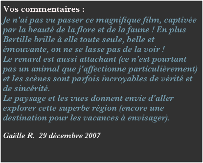 Vos commentaires :
Je n'ai pas vu passer ce magnifique film, captivée par la beauté de la flore et de la faune ! En plus Bertille brille à elle toute seule, belle et émouvante, on ne se lasse pas de la voir !
Le renard est aussi attachant (ce n'est pourtant pas un animal que j'affectionne particulièrement) et les scènes sont parfois incroyables de vérité et de sincérité.
Le paysage et les vues donnent envie d'aller explorer cette superbe région (encore une destination pour les vacances à envisager).

Gaëlle R.  29 décembre 2007