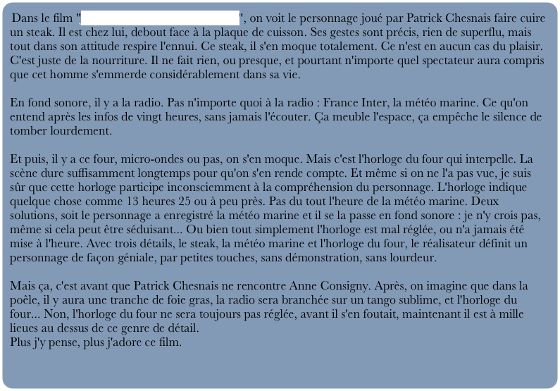 Dans le film "Je ne suis pas là pour être aimé", on voit le personnage joué par Patrick Chesnais faire cuire un steak. Il est chez lui, debout face à la plaque de cuisson. Ses gestes sont précis, rien de superflu, mais tout dans son attitude respire l'ennui. Ce steak, il s'en moque totalement. Ce n'est en aucun cas du plaisir. C'est juste de la nourriture. Il ne fait rien, ou presque, et pourtant n'importe quel spectateur aura compris que cet homme s'emmerde considérablement dans sa vie.

En fond sonore, il y a la radio. Pas n'importe quoi à la radio : France Inter, la météo marine. Ce qu'on entend après les infos de vingt heures, sans jamais l'écouter. Ça meuble l'espace, ça empêche le silence de tomber lourdement.

Et puis, il y a ce four, micro-ondes ou pas, on s'en moque. Mais c'est l'horloge du four qui interpelle. La scène dure suffisamment longtemps pour qu'on s'en rende compte. Et même si on ne l'a pas vue, je suis sûr que cette horloge participe inconsciemment à la compréhension du personnage. L'horloge indique quelque chose comme 13 heures 25 ou à peu près. Pas du tout l'heure de la météo marine. Deux solutions, soit le personnage a enregistré la météo marine et il se la passe en fond sonore : je n'y crois pas, même si cela peut être séduisant... Ou bien tout simplement l'horloge est mal réglée, ou n'a jamais été mise à l'heure. Avec trois détails, le steak, la météo marine et l'horloge du four, le réalisateur définit un personnage de façon géniale, par petites touches, sans démonstration, sans lourdeur.

Mais ça, c'est avant que Patrick Chesnais ne rencontre Anne Consigny. Après, on imagine que dans la poêle, il y aura une tranche de foie gras, la radio sera branchée sur un tango sublime, et l'horloge du four... Non, l'horloge du four ne sera toujours pas réglée, avant il s'en foutait, maintenant il est à mille lieues au dessus de ce genre de détail.
Plus j'y pense, plus j'adore ce film.