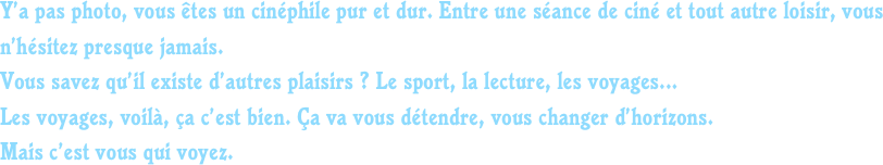 Y’a pas photo, vous êtes un cinéphile pur et dur. Entre une séance de ciné et tout autre loisir, vous n’hésitez presque jamais.
Vous savez qu’il existe d’autres plaisirs ? Le sport, la lecture, les voyages...
Les voyages, voilà, ça c’est bien. Ça va vous détendre, vous changer d’horizons.
Mais c’est vous qui voyez.