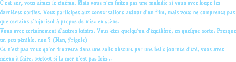 C’est sûr, vous aimez le cinéma. Mais vous n’en faites pas une maladie si vous avez loupé les dernières sorties. Vous participez aux conversations autour d’un film, mais vous ne comprenez pas que certains s’injurient à propos de mise en scène.
Vous avez certainement d’autres loisirs. Vous êtes quelqu’un d’équilibré, en quelque sorte. Presque un peu pénible, non ? (Nan, j’rigole)
Ce n’est pas vous qu’on trouvera dans une salle obscure par une belle journée d’été, vous avez mieux à faire, surtout si la mer n’est pas loin...