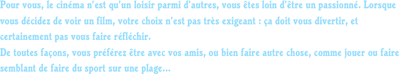 Pour vous, le cinéma n’est qu’un loisir parmi d’autres, vous êtes loin d’être un passionné. Lorsque vous décidez de voir un film, votre choix n’est pas très exigeant : ça doit vous divertir, et certainement pas vous faire réfléchir. 
De toutes façons, vous préférez être avec vos amis, ou bien faire autre chose, comme jouer ou faire semblant de faire du sport sur une plage...
