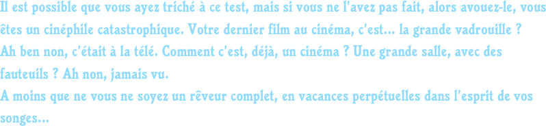Il est possible que vous ayez triché à ce test, mais si vous ne l’avez pas fait, alors avouez-le, vous êtes un cinéphile catastrophique. Votre dernier film au cinéma, c’est... la grande vadrouille ? 
Ah ben non, c’était à la télé. Comment c’est, déjà, un cinéma ? Une grande salle, avec des fauteuils ? Ah non, jamais vu.
A moins que ne vous ne soyez un rêveur complet, en vacances perpétuelles dans l’esprit de vos songes...