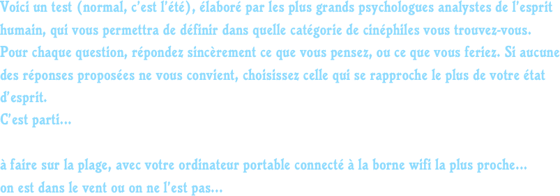 Voici un test (normal, c’est l’été), élaboré par les plus grands psychologues analystes de l’esprit humain, qui vous permettra de définir dans quelle catégorie de cinéphiles vous trouvez-vous.
Pour chaque question, répondez sincèrement ce que vous pensez, ou ce que vous feriez. Si aucune des réponses proposées ne vous convient, choisissez celle qui se rapproche le plus de votre état d’esprit.
C’est parti...

à faire sur la plage, avec votre ordinateur portable connecté à la borne wifi la plus proche...
on est dans le vent ou on ne l’est pas...