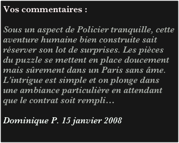 Vos commentaires :

Sous un aspect de Policier tranquille, cette aventure humaine bien construite sait réserver son lot de surprises. Les pièces du puzzle se mettent en place doucement mais sûrement dans un Paris sans âme. L’intrigue est simple et on plonge dans une ambiance particulière en attendant que le contrat soit rempli… 

Dominique P. 15 janvier 2008