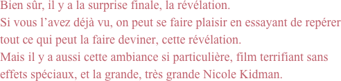 Bien sûr, il y a la surprise finale, la révélation. 
Si vous l’avez déjà vu, on peut se faire plaisir en essayant de repérer tout ce qui peut la faire deviner, cette révélation.
Mais il y a aussi cette ambiance si particulière, film terrifiant sans effets spéciaux, et la grande, très grande Nicole Kidman.