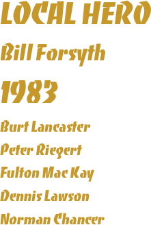LOCAL HERO
Bill Forsyth
1983
Burt Lancaster
Peter Riegert
Fulton Mac Kay
Dennis Lawson
Norman Chancer