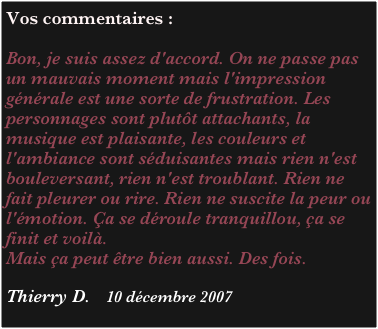 Vos commentaires :

Bon, je suis assez d'accord. On ne passe pas un mauvais moment mais l'impression générale est une sorte de frustration. Les personnages sont plutôt attachants, la musique est plaisante, les couleurs et l'ambiance sont séduisantes mais rien n'est bouleversant, rien n'est troublant. Rien ne fait pleurer ou rire. Rien ne suscite la peur ou l'émotion. Ça se déroule tranquillou, ça se finit et voilà. 
Mais ça peut être bien aussi. Des fois.

Thierry D.    10 décembre 2007

