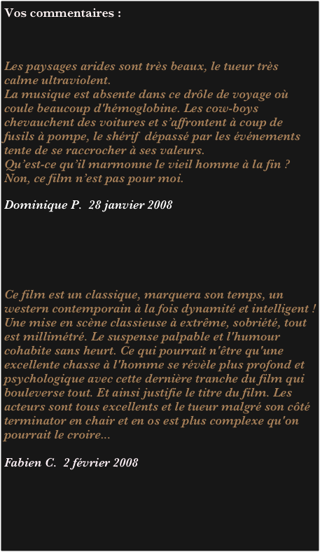 Vos commentaires :



Les paysages arides sont très beaux, le tueur très calme ultraviolent. 
La musique est absente dans ce drôle de voyage où coule beaucoup d'hémoglobine. Les cow-boys chevauchent des voitures et s’affrontent à coup de fusils à pompe, le shérif  dépassé par les événements tente de se raccrocher à ses valeurs.
Qu’est-ce qu’il marmonne le vieil homme à la fin ?
Non, ce film n’est pas pour moi.  

Dominique P.  28 janvier 2008






Ce film est un classique, marquera son temps, un western contemporain à la fois dynamité et intelligent ! Une mise en scène classieuse à extrême, sobriété, tout est millimétré. Le suspense palpable et l'humour cohabite sans heurt. Ce qui pourrait n'être qu'une excellente chasse à l'homme se révèle plus profond et psychologique avec cette dernière tranche du film qui bouleverse tout. Et ainsi justifie le titre du film. Les acteurs sont tous excellents et le tueur malgré son côté terminator en chair et en os est plus complexe qu'on pourrait le croire...

Fabien C.  2 février 2008