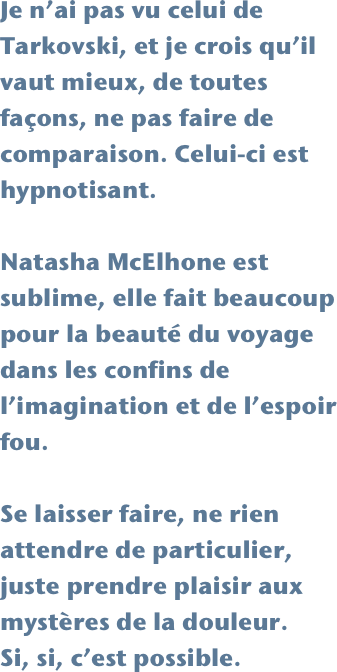 Je n’ai pas vu celui de Tarkovski, et je crois qu’il vaut mieux, de toutes façons, ne pas faire de comparaison. Celui-ci est hypnotisant.

Natasha McElhone est sublime, elle fait beaucoup pour la beauté du voyage dans les confins de l’imagination et de l’espoir fou. 

Se laisser faire, ne rien attendre de particulier, juste prendre plaisir aux mystères de la douleur. 
Si, si, c’est possible.